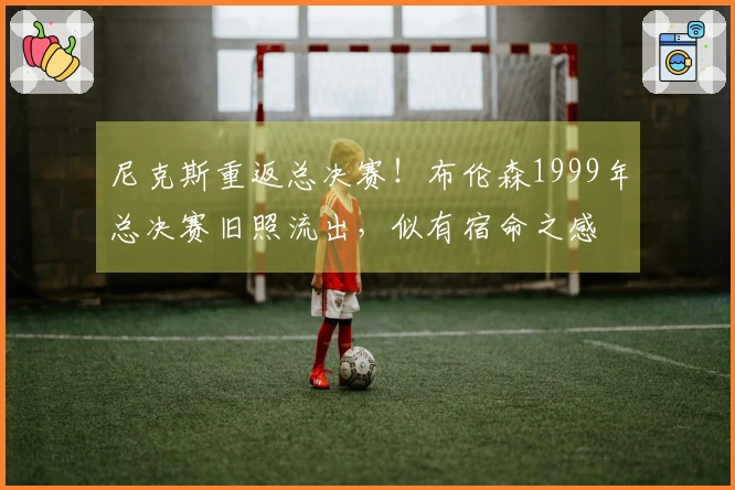 尼克斯重返总决赛！布伦森1999年总决赛旧照流出，似有宿命之感