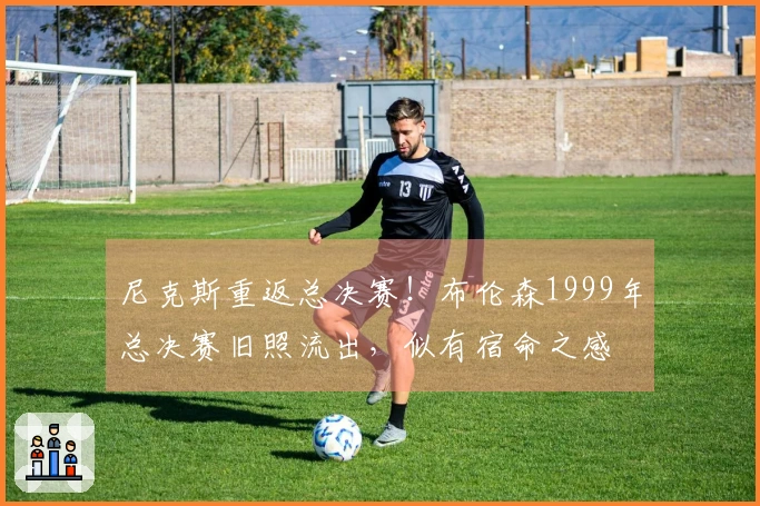尼克斯重返总决赛！布伦森1999年总决赛旧照流出，似有宿命之感