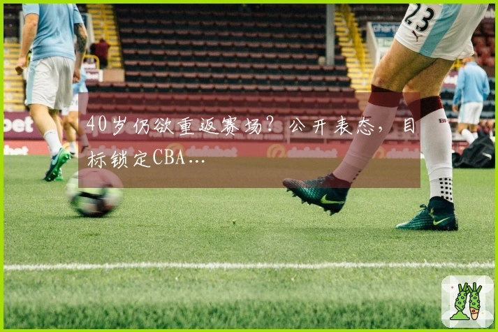 40岁仍欲重返赛场？公开表态，目标锁定CBA…