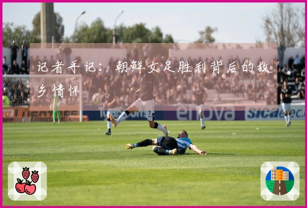 记者手记：朝鲜女足胜利背后的故乡情怀